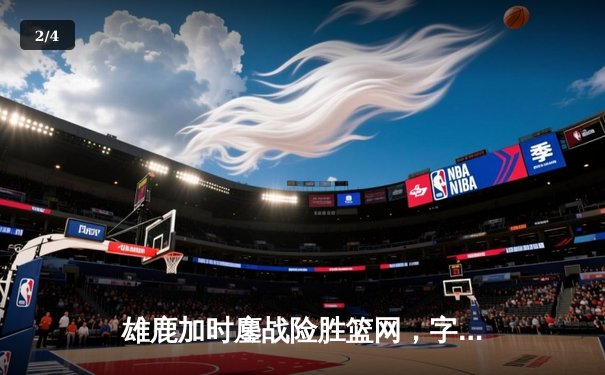 雄鹿加时鏖战险胜篮网，字母哥44分主宰关键时刻 - 2