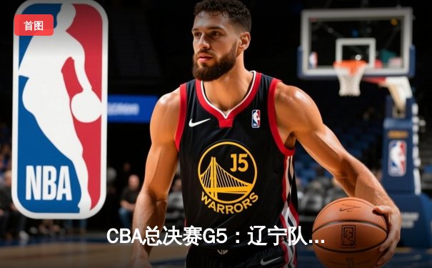 CBA总决赛G5：辽宁队逆转广东夺队史第四冠 赵继伟荣膺FMVP