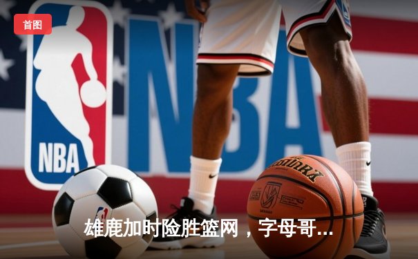 雄鹿加时险胜篮网，字母哥44分创赛季新高，杜兰特空砍37分难救主